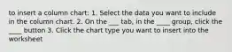 to insert a column chart: 1. Select the data you want to include in the column chart. 2. On the ___ tab, in the ____ group, click the ____ button 3. Click the chart type you want to insert into the worksheet