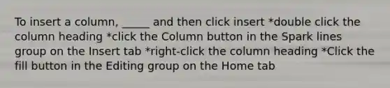 To insert a column, _____ and then click insert *double click the column heading *click the Column button in the Spark lines group on the Insert tab *right-click the column heading *Click the fill button in the Editing group on the Home tab