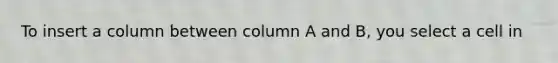 To insert a column between column A and B, you select a cell in