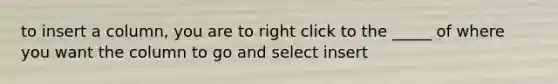 to insert a column, you are to right click to the _____ of where you want the column to go and select insert