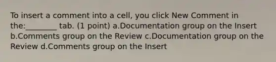 To insert a comment into a cell, you click New Comment in the:________ tab. (1 point) a.Documentation group on the Insert b.Comments group on the Review c.Documentation group on the Review d.Comments group on the Insert