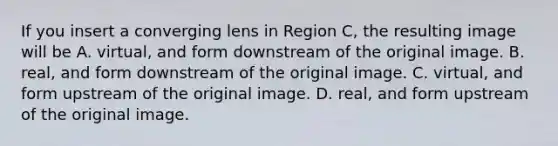 If you insert a converging lens in Region C, the resulting image will be A. virtual, and form downstream of the original image. B. real, and form downstream of the original image. C. virtual, and form upstream of the original image. D. real, and form upstream of the original image.