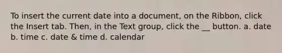 To insert the current date into a document, on the Ribbon, click the Insert tab. Then, in the Text group, click the __ button. a. date b. time c. date & time d. calendar