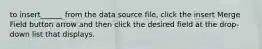 to insert______ from the data source file, click the insert Merge Field button arrow and then click the desired field at the drop-down list that displays.