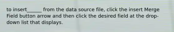 to insert______ from the data source file, click the insert Merge Field button arrow and then click the desired field at the drop-down list that displays.