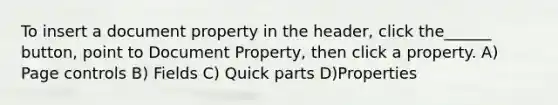 To insert a document property in the header, click the______ button, point to Document Property, then click a property. A) Page controls B) Fields C) Quick parts D)Properties