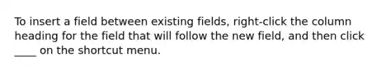 To insert a field between existing fields, right-click the column heading for the field that will follow the new field, and then click ____ on the shortcut menu.