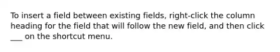 To insert a field between existing fields, right-click the column heading for the field that will follow the new field, and then click ___ on the shortcut menu.