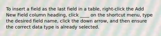 To insert a field as the last field in a table, right-click the Add New Field column heading, click ____ on the shortcut menu, type the desired field name, click the down arrow, and then ensure the correct data type is already selected.