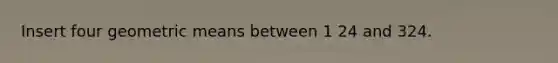 Insert four <a href='https://www.questionai.com/knowledge/kdOEGxsroU-geometric-mean' class='anchor-knowledge'>geometric mean</a>s between 1 24 and 324.