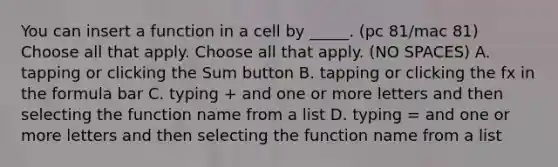 You can insert a function in a cell by _____. (pc 81/mac 81) Choose all that apply. Choose all that apply. (NO SPACES) A. tapping or clicking the Sum button B. tapping or clicking the fx in the formula bar C. typing + and one or more letters and then selecting the function name from a list D. typing = and one or more letters and then selecting the function name from a list