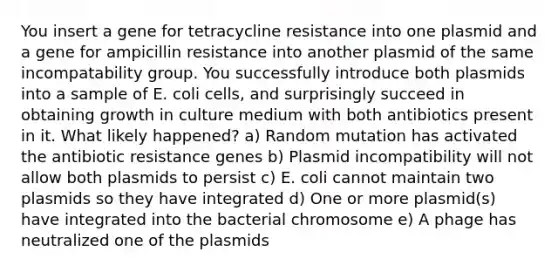 You insert a gene for tetracycline resistance into one plasmid and a gene for ampicillin resistance into another plasmid of the same incompatability group. You successfully introduce both plasmids into a sample of E. coli cells, and surprisingly succeed in obtaining growth in culture medium with both antibiotics present in it. What likely happened? a) Random mutation has activated the antibiotic resistance genes b) Plasmid incompatibility will not allow both plasmids to persist c) E. coli cannot maintain two plasmids so they have integrated d) One or more plasmid(s) have integrated into the bacterial chromosome e) A phage has neutralized one of the plasmids