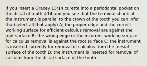 If you insert a Gracey 13/14 curette into a periodontal pocket on the distal of tooth #14 and you see that the terminal shank of the instrument is parallel to the crown of the tooth you can infer that(select all that apply) A; the proper edge and the correct working surface for efficient calculus removal are against the root surface B: the wrong edge or the incorrect working surface for calculus removal is against the root surface C: the instrument is inserted correctly for removal of calculus from the mesial surface of the tooth D: the instrument is inserted for removal of calculus from the distal surface of the tooth