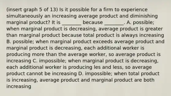 (insert graph 5 of 13) Is it possible for a firm to experience simultaneously an increasing average product and diminishing marginal product? It is ________ because ________. A. possible; when marginal product is decreasing, average product is <a href='https://www.questionai.com/knowledge/ktgHnBD4o3-greater-than' class='anchor-knowledge'>greater than</a> marginal product because total product is always increasing B. possible; when marginal product exceeds average product and marginal product is decreasing, each additional worker is producing <a href='https://www.questionai.com/knowledge/keWHlEPx42-more-than' class='anchor-knowledge'>more than</a> the average worker, so average product is increasing C. impossible; when marginal product is decreasing, each additional worker is producing les and less, so average product cannot be increasing D. impossible; when total product is increasing, average product and marginal product are both increasing