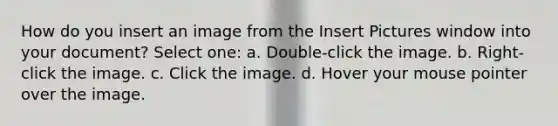 How do you insert an image from the Insert Pictures window into your document? Select one: a. Double-click the image. b. Right-click the image. c. Click the image. d. Hover your mouse pointer over the image.