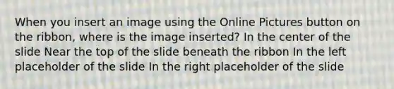 When you insert an image using the Online Pictures button on the ribbon, where is the image inserted? In the center of the slide Near the top of the slide beneath the ribbon In the left placeholder of the slide In the right placeholder of the slide