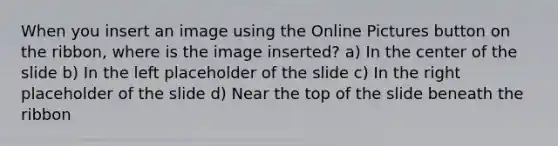 When you insert an image using the Online Pictures button on the ribbon, where is the image inserted? a) In the center of the slide b) In the left placeholder of the slide c) In the right placeholder of the slide d) Near the top of the slide beneath the ribbon