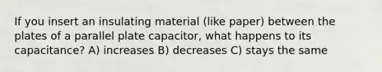 If you insert an insulating material (like paper) between the plates of a parallel plate capacitor, what happens to its capacitance? A) increases B) decreases C) stays the same