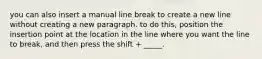 you can also insert a manual line break to create a new line without creating a new paragraph. to do this, position the insertion point at the location in the line where you want the line to break, and then press the shift + _____.