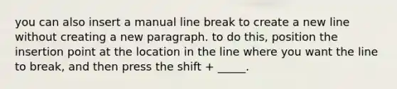 you can also insert a manual line break to create a new line without creating a new paragraph. to do this, position the insertion point at the location in the line where you want the line to break, and then press the shift + _____.