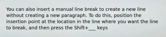 You can also insert a manual line break to create a new line without creating a new paragraph. To do this, position the insertion point at the location in the line where you want the line to break, and then press the Shift+___ keys