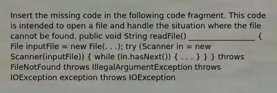 Insert the missing code in the following code fragment. This code is intended to open a file and handle the situation where the file cannot be found. public void String readFile() _________________ ( File inputFile = new File(. . .); try (Scanner in = new Scanner(inputFile)) { while (in.hasNext()) { . . . ) } } throws FileNotFound throws IllegalArgumentException throws IOException exception throws IOException