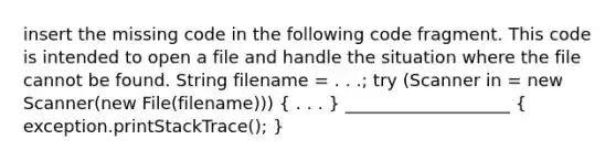 insert the missing code in the following code fragment. This code is intended to open a file and handle the situation where the file cannot be found. String filename = . . .; try (Scanner in = new Scanner(new File(filename))) ( . . . ) ___________________ ( exception.printStackTrace(); )