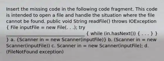 Insert the missing code in the following code fragment. This code is intended to open a file and handle the situation where the file cannot be found. public void String readFile() throws IOException ( File inputFile = new File(. . .); try __________________________________ { while (in.hasNext()) { . . . ) } } a. (Scanner in = new Scanner(inputFile)) b. (Scanner in = new Scanner(inputFile)) c. Scanner in = new Scanner(inputFile); d. (FileNotFound exception)