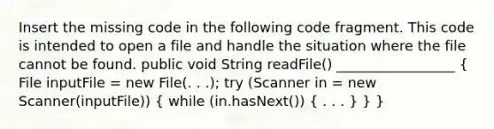 Insert the missing code in the following code fragment. This code is intended to open a file and handle the situation where the file cannot be found. public void String readFile() _________________ ( File inputFile = new File(. . .); try (Scanner in = new Scanner(inputFile)) { while (in.hasNext()) { . . . ) } }