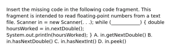 Insert the missing code in the following code fragment. This fragment is intended to read floating-point numbers from a text file. Scanner in = new Scanner(. . .); while (____________) ( double hoursWorked = in.nextDouble(); System.out.println(hoursWorked); ) A. in.getNextDouble() B. in.hasNextDouble() C. in.hasNextInt() D. in.peek()