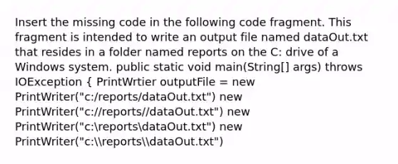 Insert the missing code in the following code fragment. This fragment is intended to write an output file named dataOut.txt that resides in a folder named reports on the C: drive of a Windows system. public static void main(String[] args) throws IOException { PrintWrtier outputFile = new PrintWriter("c:/reports/dataOut.txt") new PrintWriter("c://reports//dataOut.txt") new PrintWriter("c:reportsdataOut.txt") new PrintWriter("c:reportsdataOut.txt")