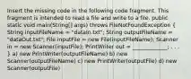 Insert the missing code in the following code fragment. This fragment is intended to read a file and write to a file. public static void main(String[] args) throws FileNotFoundException ( String inputFileName = "dataIn.txt"; String outputFileName = "dataOut.txt"; File inputFile = new File(inputFileName); Scanner in = new Scanner(inputFile); PrintWriter out = _____________; . . . ) a) new PrintWriter(outputFileName) b) new Scanner(outputFileName) c) new PrintWriter(outputFile) d) new Scanner(outputFile)