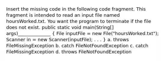 Insert the missing code in the following code fragment. This fragment is intended to read an input file named hoursWorked.txt. You want the program to terminate if the file does not exist. public static void main(String[] args)______________ ( File inputFile = new File("hoursWorked.txt"); Scanner in = new Scanner(inputFile); . . . ) a. throws FileMissingException b. catch FileNotFoundException c. catch FileMissingException d. throws FileNotFoundException