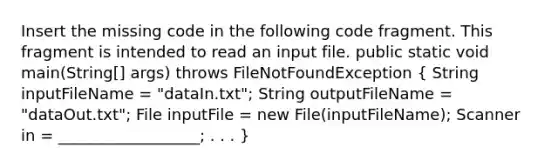 Insert the missing code in the following code fragment. This fragment is intended to read an input file. public static void main(String[] args) throws FileNotFoundException ( String inputFileName = "dataIn.txt"; String outputFileName = "dataOut.txt"; File inputFile = new File(inputFileName); Scanner in = __________________; . . . )