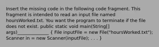 Insert the missing code in the following code fragment. This fragment is intended to read an input file named hoursWorked.txt. You want the program to terminate if the file does not exist. public static void main(String[] args)______________ ( File inputFile = new File("hoursWorked.txt"); Scanner in = new Scanner(inputFile); . . . )