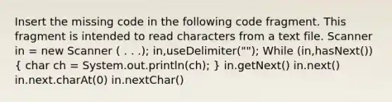 Insert the missing code in the following code fragment. This fragment is intended to read characters from a text file. Scanner in = new Scanner ( . . .); in,useDelimiter(""); While (in,hasNext()) ( char ch = System.out.println(ch); ) in.getNext() in.next() in.next.charAt(0) in.nextChar()