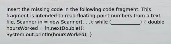 Insert the missing code in the following code fragment. This fragment is intended to read floating-point numbers from a text file. Scanner in = new Scanner(. . .); while (____________) ( double hoursWorked = in.nextDouble(); System.out.println(hoursWorked); )