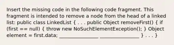 Insert the missing code in the following code fragment. This fragment is intended to remove a node from the head of a linked list: public class LinkedList ( . . . public Object removeFirst() { if (first == null) { throw new NoSuchElementException(); ) Object element = first.data; ________________ ________________ } . . . }