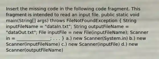 Insert the missing code in the following code fragment. This fragment is intended to read an input file. public static void main(String[] args) throws FileNotFoundException ( String inputFileName = "dataIn.txt"; String outputFileName = "dataOut.txt"; File inputFile = new File(inputFileName); Scanner in = _______________; . . . ) a.) new Scanner(System.in) b.) new Scanner(inputFileName) c.) new Scanner(inputFile) d.) new Scanner(outputFileName)