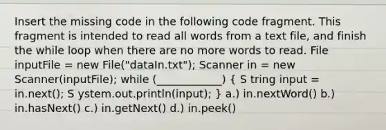 Insert the missing code in the following code fragment. This fragment is intended to read all words from a text file, and finish the while loop when there are no more words to read. File inputFile = new File("dataIn.txt"); Scanner in = new Scanner(inputFile); while (____________) ( S tring input = in.next(); S ystem.out.println(input); ) a.) in.nextWord() b.) in.hasNext() c.) in.getNext() d.) in.peek()