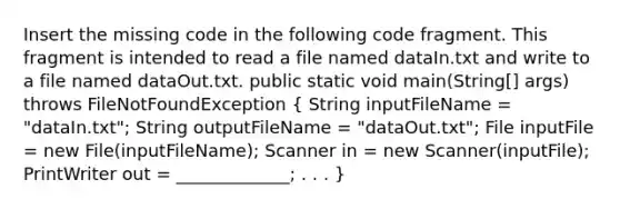 Insert the missing code in the following code fragment. This fragment is intended to read a file named dataIn.txt and write to a file named dataOut.txt. public static void main(String[] args) throws FileNotFoundException ( String inputFileName = "dataIn.txt"; String outputFileName = "dataOut.txt"; File inputFile = new File(inputFileName); Scanner in = new Scanner(inputFile); PrintWriter out = _____________; . . . )