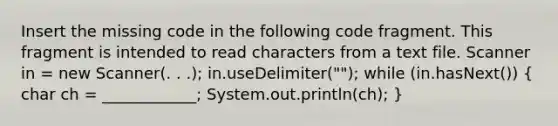 Insert the missing code in the following code fragment. This fragment is intended to read characters from a text file. Scanner in = new Scanner(. . .); in.useDelimiter(""); while (in.hasNext()) ( char ch = ____________; System.out.println(ch); )