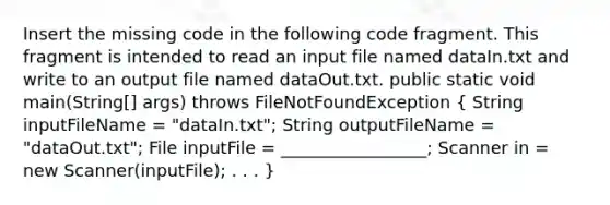 Insert the missing code in the following code fragment. This fragment is intended to read an input file named dataIn.txt and write to an output file named dataOut.txt. public static void main(String[] args) throws FileNotFoundException ( String inputFileName = "dataIn.txt"; String outputFileName = "dataOut.txt"; File inputFile = _________________; Scanner in = new Scanner(inputFile); . . . )