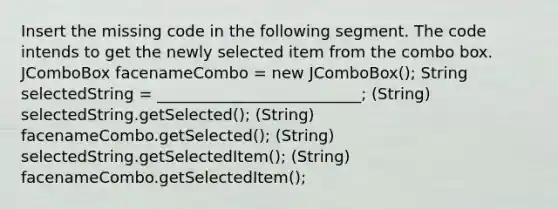 Insert the missing code in the following segment. The code intends to get the newly selected item from the combo box. JComboBox facenameCombo = new JComboBox(); String selectedString = __________________________; (String) selectedString.getSelected(); (String) facenameCombo.getSelected(); (String) selectedString.getSelectedItem(); (String) facenameCombo.getSelectedItem();