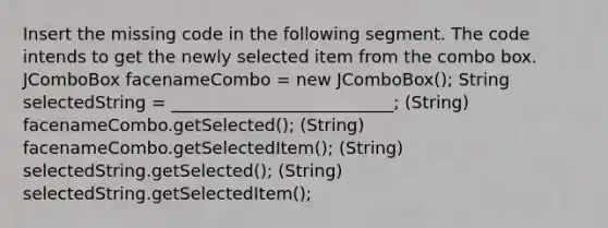 Insert the missing code in the following segment. The code intends to get the newly selected item from the combo box. JComboBox facenameCombo = new JComboBox(); String selectedString = __________________________; (String) facenameCombo.getSelected(); (String) facenameCombo.getSelectedItem(); (String) selectedString.getSelected(); (String) selectedString.getSelectedItem();