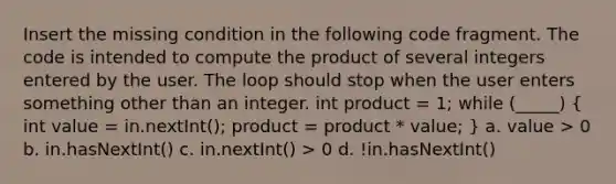 Insert the missing condition in the following code fragment. The code is intended to compute the product of several integers entered by the user. The loop should stop when the user enters something other than an integer. int product = 1; while (_____) ( int value = in.nextInt(); product = product * value; ) a. value > 0 b. in.hasNextInt() c. in.nextInt() > 0 d. !in.hasNextInt()