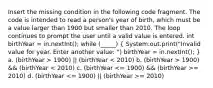 Insert the missing condition in the following code fragment. The code is intended to read a person's year of birth, which must be a value larger than 1900 but smaller than 2010. The loop continues to prompt the user until a valid value is entered. int birthYear = in.nextInt(); while (_____) ( System.out.print("Invalid value for year. Enter another value: ") birthYear = in.nextInt(); ) a. (birthYear > 1900) || (birthYear 1900) && (birthYear = 2010) d. (birthYear = 2010)