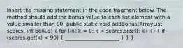 Insert the missing statement in the code fragment below. The method should add the bonus value to each list element with a value smaller than 90. public static void addBonus(ArrayList scores, int bonus) ( for (int k = 0; k < scores.size(); k++) { if (scores.get(k) < 90) { _____________________ ) } }