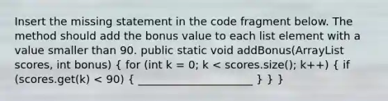 Insert the missing statement in the code fragment below. The method should add the bonus value to each list element with a value smaller than 90. public static void addBonus(ArrayList scores, int bonus) ( for (int k = 0; k < scores.size(); k++) { if (scores.get(k) < 90) { _____________________ ) } }