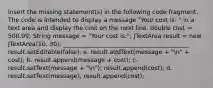 Insert the missing statement(s) in the following code fragment. The code is intended to display a message "Your cost is: " in a text area and display the cost on the next line. double cost = 500.99; String message = "Your cost is:"; JTextArea result = new JTextArea(10, 30); __________________________________________ result.setEditable(false); a. result.addText(message + "n" + cost); b. result.append(message + cost); c. result.setText(message + "n"); result.append(cost); d. result.setText(message); result.append(cost);